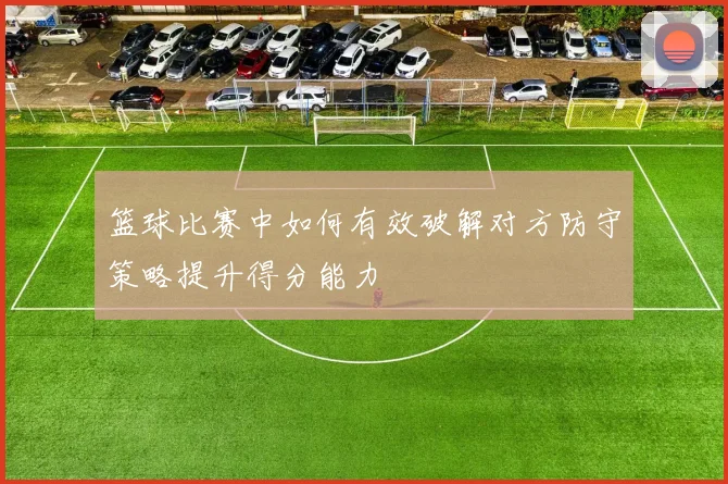 篮球比赛中如何有效破解对方防守策略提升得分能力
