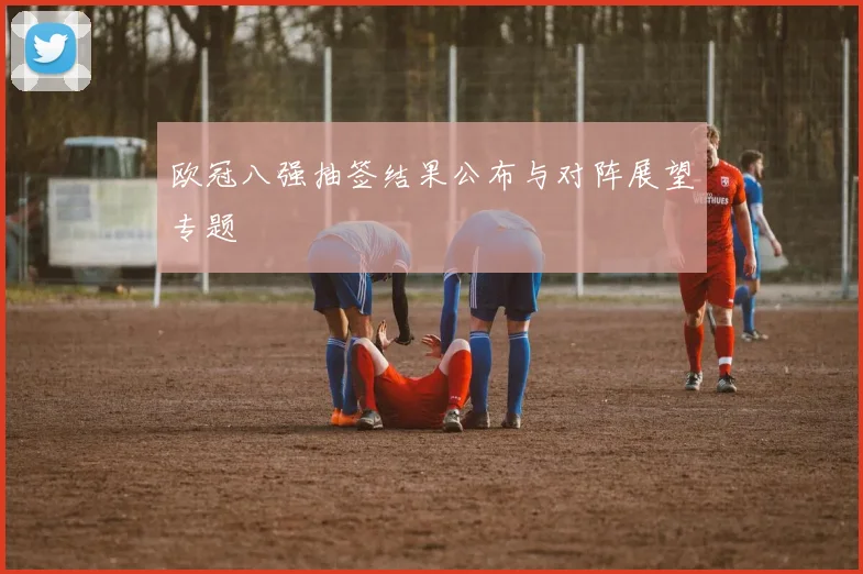 欧冠八强抽签结果公布与对阵展望专题
