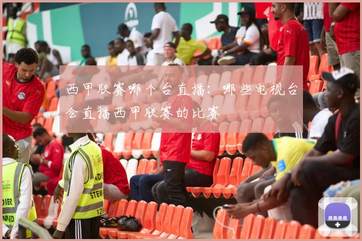 西甲联赛哪个台直播：哪些电视台会直播西甲联赛的比赛