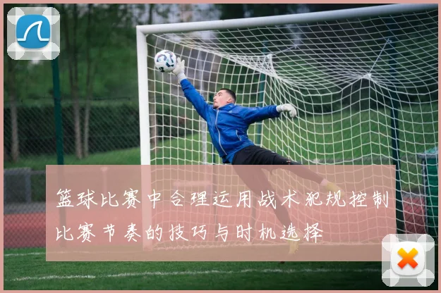篮球比赛中合理运用战术犯规控制比赛节奏的技巧与时机选择