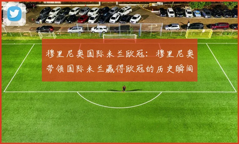 穆里尼奥国际米兰欧冠：穆里尼奥带领国际米兰赢得欧冠的历史瞬间