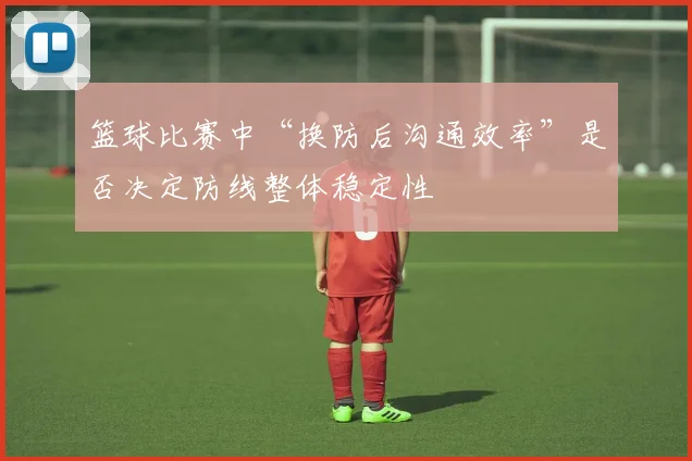 篮球比赛中“换防后沟通效率”是否决定防线整体稳定性